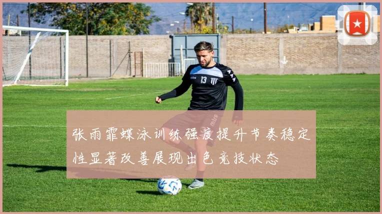 张雨霏蝶泳训练强度提升节奏稳定性显著改善展现出色竞技状态