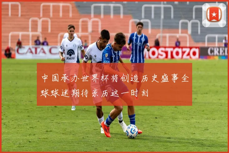中国承办世界杯将创造历史盛事全球球迷期待亲历这一时刻