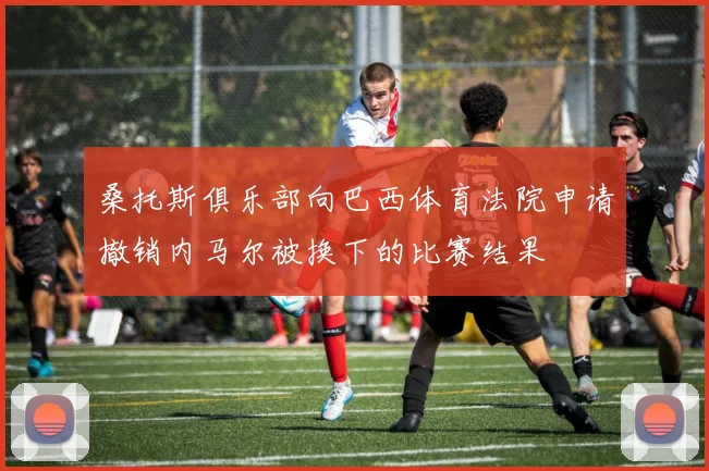 桑托斯俱乐部向巴西体育法院申请撤销内马尔被换下的比赛结果