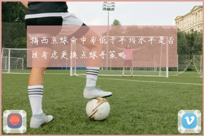 梅西点球命中率低于平均水平是否该考虑更换点球手策略