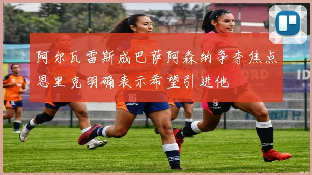 阿尔瓦雷斯成巴萨阿森纳争夺焦点恩里克明确表示希望引进他