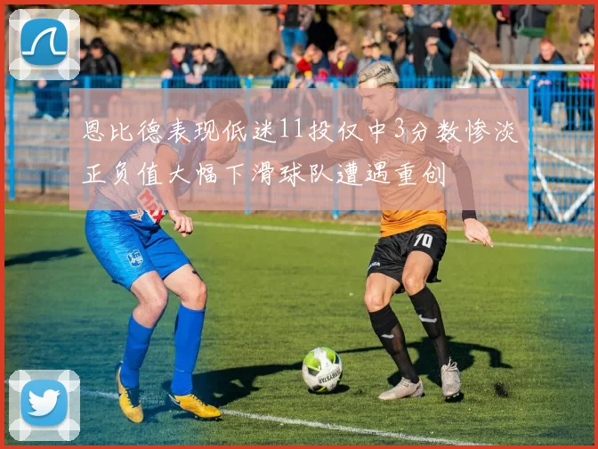 恩比德表现低迷11投仅中3分数惨淡正负值大幅下滑球队遭遇重创