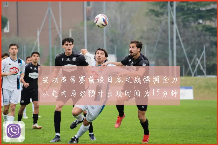安切洛蒂赛前谈日本之战强调全力以赴内马尔预计出场时间为15分钟