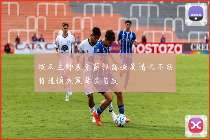 埃及主帅表示萨拉赫恢复情况不明将谨慎决策是否首发