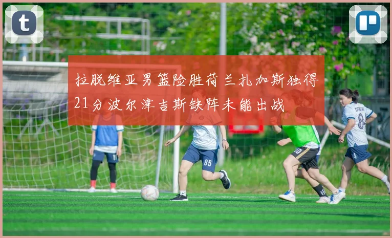 拉脱维亚男篮险胜荷兰扎加斯独得21分波尔津吉斯缺阵未能出战