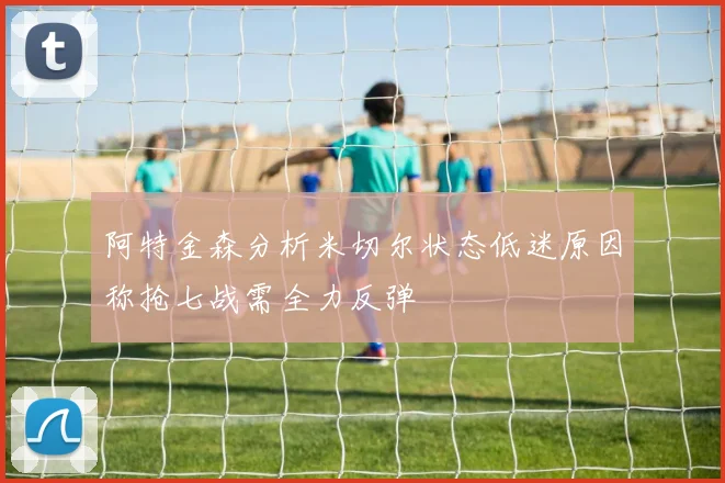 阿特金森分析米切尔状态低迷原因称抢七战需全力反弹