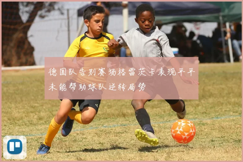 德国队告别赛场格雷茨卡表现平平未能帮助球队逆转局势
