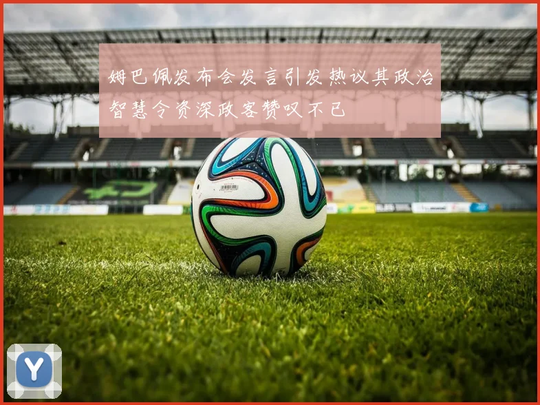 姆巴佩发布会发言引发热议其政治智慧令资深政客赞叹不已