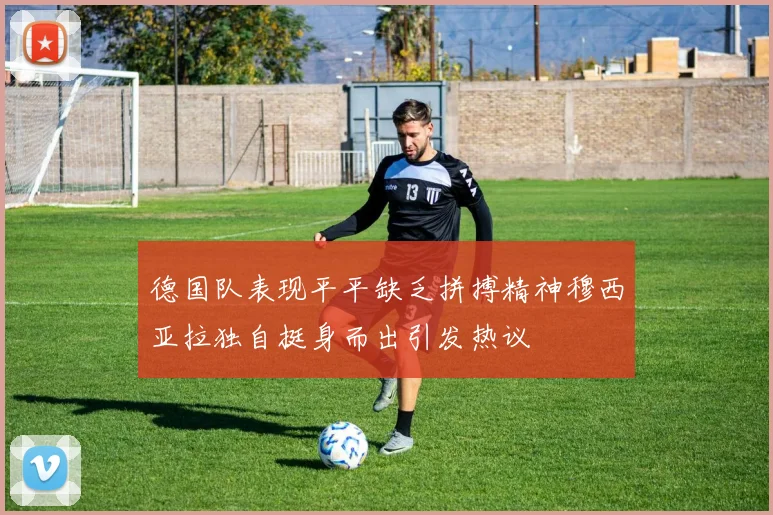 德国队表现平平缺乏拼搏精神穆西亚拉独自挺身而出引发热议