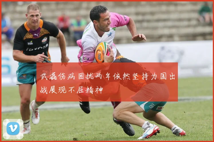 武磊伤病困扰两年依然坚持为国出战展现不屈精神